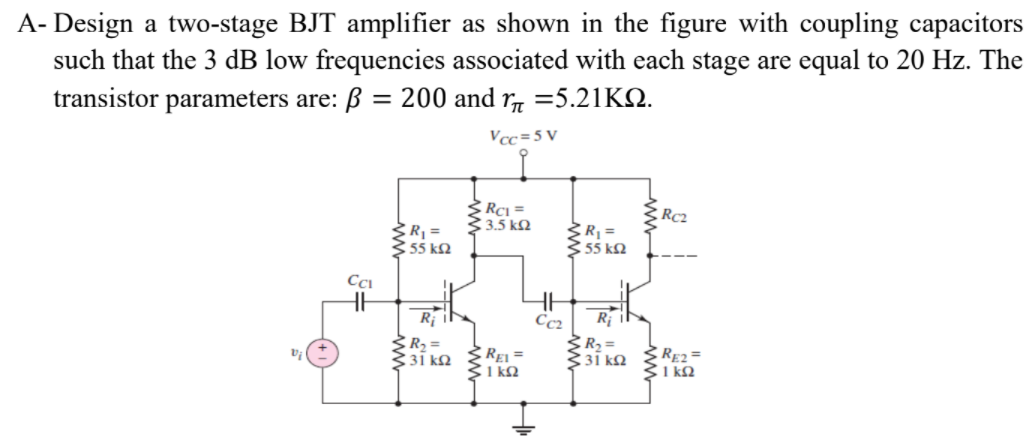 A- Design a two-stage BJT amplifier as shown in the figure with coupling capacitors
such that the 3 dB low frequencies associated with each stage are equal to 20 Hz. The
transistor parameters are: B = 200 and r =5.21KQ.
Vcc=5 V
3.5 kM
Ž R =
55 k2
R =
355 kM
R
Cc2
R2 =
31 kQ
REI =
1 kQ
C RE2=
1 kQ
31 k.
