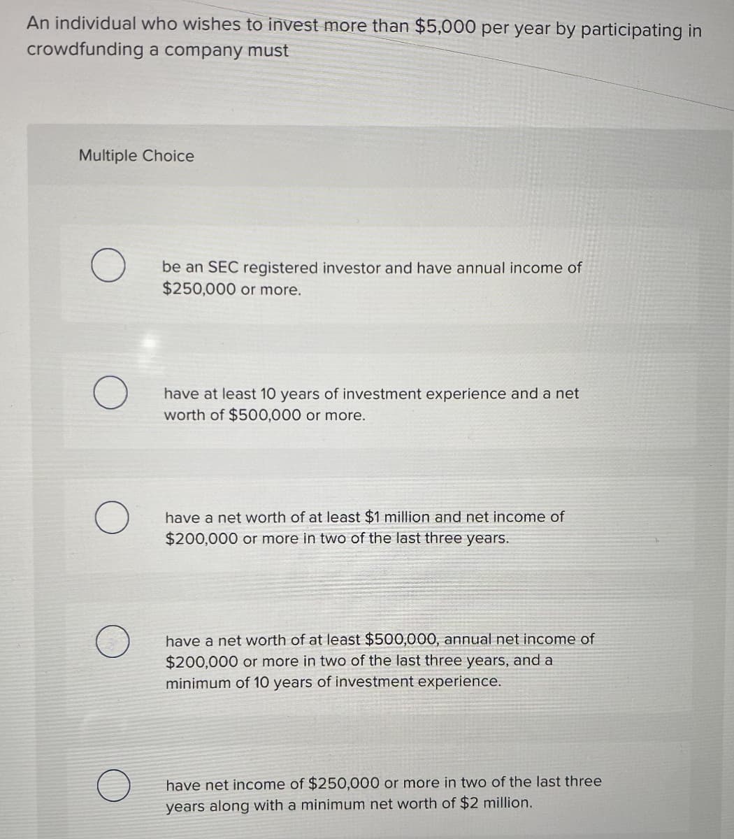 An individual who wishes to invest more than $5,000 per year by participating in
crowdfunding a company must
Multiple Choice
be an SEC registered investor and have annual income of
$250,000 or more.
have at least 10 years of investment experience and a net
worth of $500,000 or more.
have a net worth of at least $1 million and net income of
$200,000 or more in two of the last three years.
have a net worth of at least $500,000, annual net income of
$200,000 or more in two of the last three years, and a
minimum of 10 years of investment experience.
have net income of $250,000 or more in two of the last three
years along with a minimum net worth of $2 million.