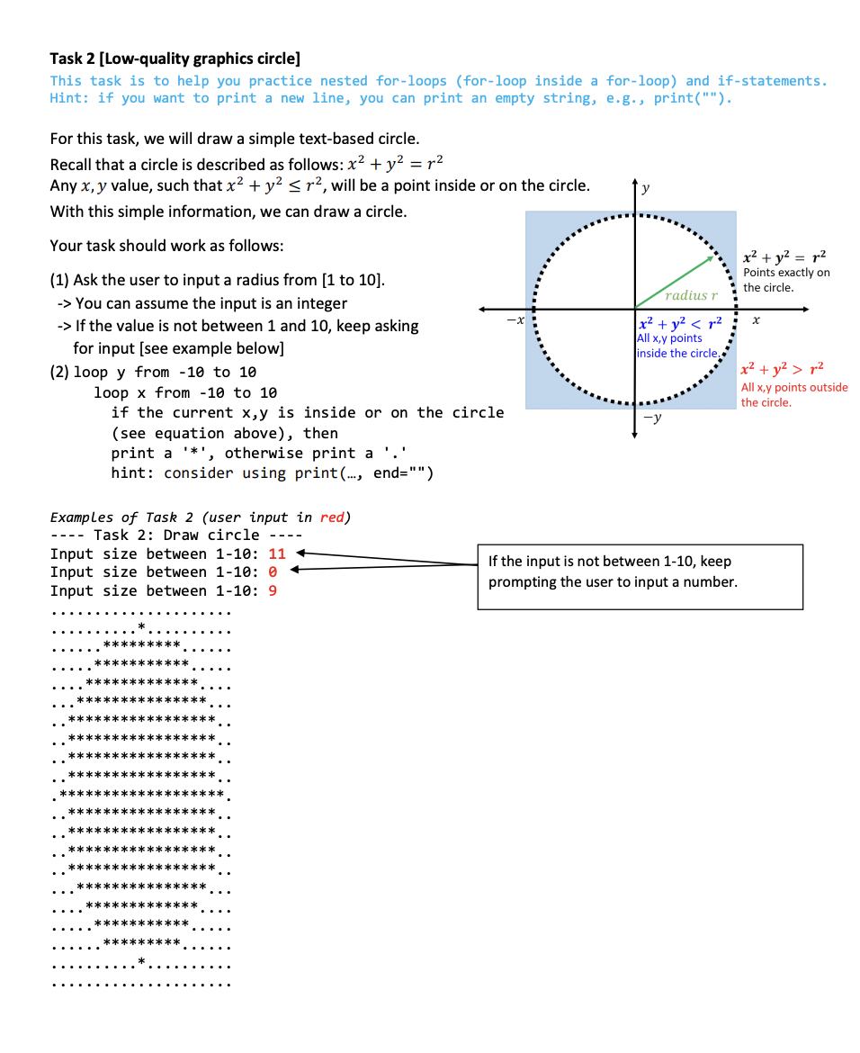 Task 2 [Low-quality graphics circle]
This task is to help you practice nested for-loops (for-loop inside a for-loop) and if-statements.
Hint: if you want to print a new line, you can print an empty string, e.g., print("").
For this task, we will draw a simple text-based circle.
Recall that a circle is described as follows: x² + y² = r²
Any x, y value, such that x² + y² ≤ r², will be a point inside or on the circle.
With this simple information, we can draw a circle.
Your task should work as follows:
(1) Ask the user to input a radius from [1 to 10].
-> You can assume the input is an integer
-> If the value is not between 1 and 10, keep asking
for input [see example below]
(2) loop y from 10 to 10
loop x from 10 to 10
if the current x,y is inside or on the circle
(see equation above), then
print a '*', otherwise print a '.'
hint: consider using print (..., end="")
Examples of Task 2 (user input in red)
Task 2: Draw circle
----
Input size between 1-10: 11
Input size between 1-10: 0
Input size between 1-10: 9
***************
************
radius r
x² + y² < ²
All x,y points
inside the circle.
If the input is not between 1-10, keep
prompting the user to input a number.
x² + y² = ²
Points exactly on
the circle.
x
x² + y² > 2
All x,y points outside
the circle.