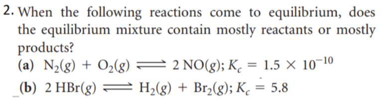 2. When the following reactions come to equilibrium, does
the equilibrium mixture contain mostly reactants or mostly
products?
(a) N½(g) + O2(g) =
2 NO(g); K. = 1.5 × 10-10
(b) 2 HBr(g)
H,(g) + Br,(g); K,
5.8
