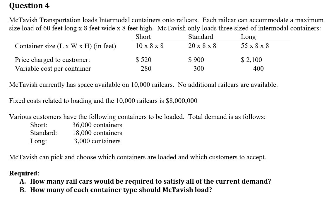 Question 4
McTavish Transportation loads Intermodal containers onto railcars. Each railcar can accommodate a maximum
size load of 60 feet long x 8 feet wide x 8 feet high. McTavish only loads three sized of intermodal containers:
Short
Standard
20 x 8 x 8
10 x 8 x 8
Container size (L x W x H) (in feet)
Price charged to customer:
Variable cost per container
$ 520
280
$ 900
300
Long
55 x 8 x 8
$ 2,100
400
McTavish currently has space available on 10,000 railcars. No additional railcars are available.
Fixed costs related to loading and the 10,000 railcars is $8,000,000
Various customers have the following containers to be loaded. Total demand is as follows:
36,000 containers
18,000 containers
3,000 containers
Short:
Standard:
Long:
McTavish can pick and choose which containers are loaded and which customers to accept.
Required:
A. How many rail cars would be required to satisfy all of the current demand?
B. How many of each container type should McTavish load?