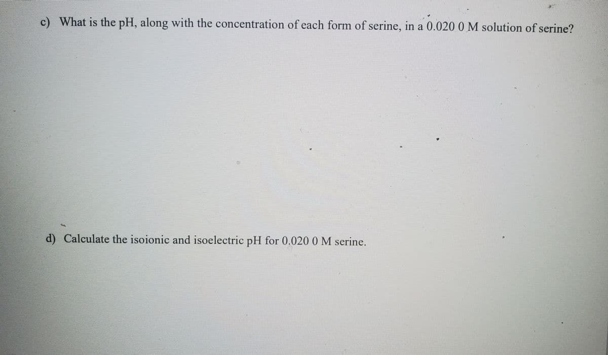 c) What is the pH, along with the concentration of each form of serine, in a 0.020 0 M solution of serine?
d) Calculate the isoionic and isoelectric pH for 0.020 0 M serine.