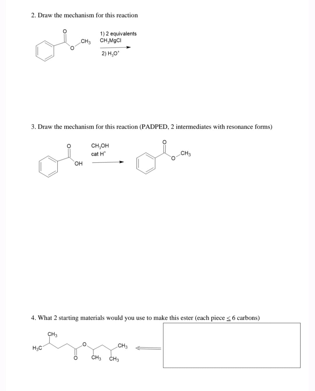 2. Draw the mechanism for this reaction
CH3
3. Draw the mechanism for this reaction (PADPED, 2 intermediates with resonance forms)
H3C
CH3
1) 2 equivalents
CH,MgCl
2) H₂O*
OH
CH₂OH
cat H*
4. What 2 starting materials would you use to make this ester (each piece ≤ 6 carbons)
Essa
CH3
CH3
CH3
CH3