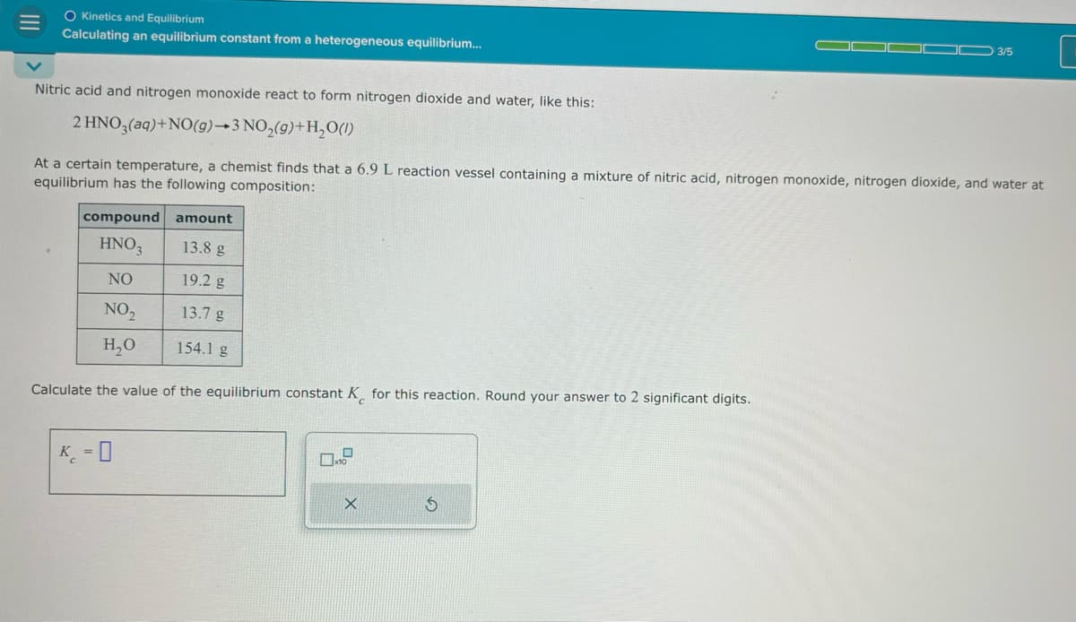 III
O Kinetics and Equilibrium
Calculating an equilibrium constant from a heterogeneous equilibrium...
3/5
Nitric acid and nitrogen monoxide react to form nitrogen dioxide and water, like this:
2 HNO3(aq)+NO(g)→3 NO2(g)+H₂O(1)
At a certain temperature, a chemist finds that a 6.9 L reaction vessel containing a mixture of nitric acid, nitrogen monoxide, nitrogen dioxide, and water at
equilibrium has the following composition:
compound amount
HNO3
13.8 g
NO
19.2 g
NO₂
13.7g
H₂O
154.1 g
Calculate the value of the equilibrium constant K for this reaction. Round your answer to 2 significant digits.
K-0
X