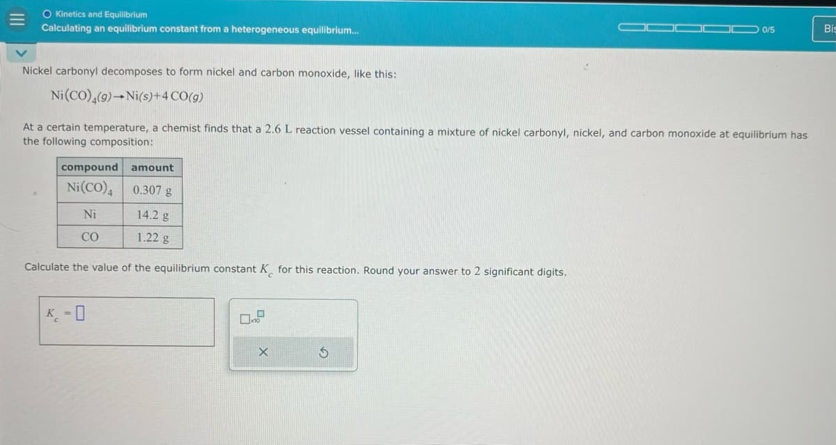 O Kinetics and Equilibrium
Calculating an equilibrium constant from a heterogeneous equilibrium...
Nickel carbonyl decomposes to form nickel and carbon monoxide, like this:
Ni(CO)4(g) Ni(s)+4 CO(g)
0/5
Bis
At a certain temperature, a chemist finds that a 2.6 L reaction vessel containing a mixture of nickel carbonyl, nickel, and carbon monoxide at equilibrium has
the following composition:
compound
amount
Ni(CO)4 0.307 g
Ni
14.2 g
CO
1.22 g
Calculate the value of the equilibrium constant K for this reaction. Round your answer to 2 significant digits.
K-0
x10
X
5