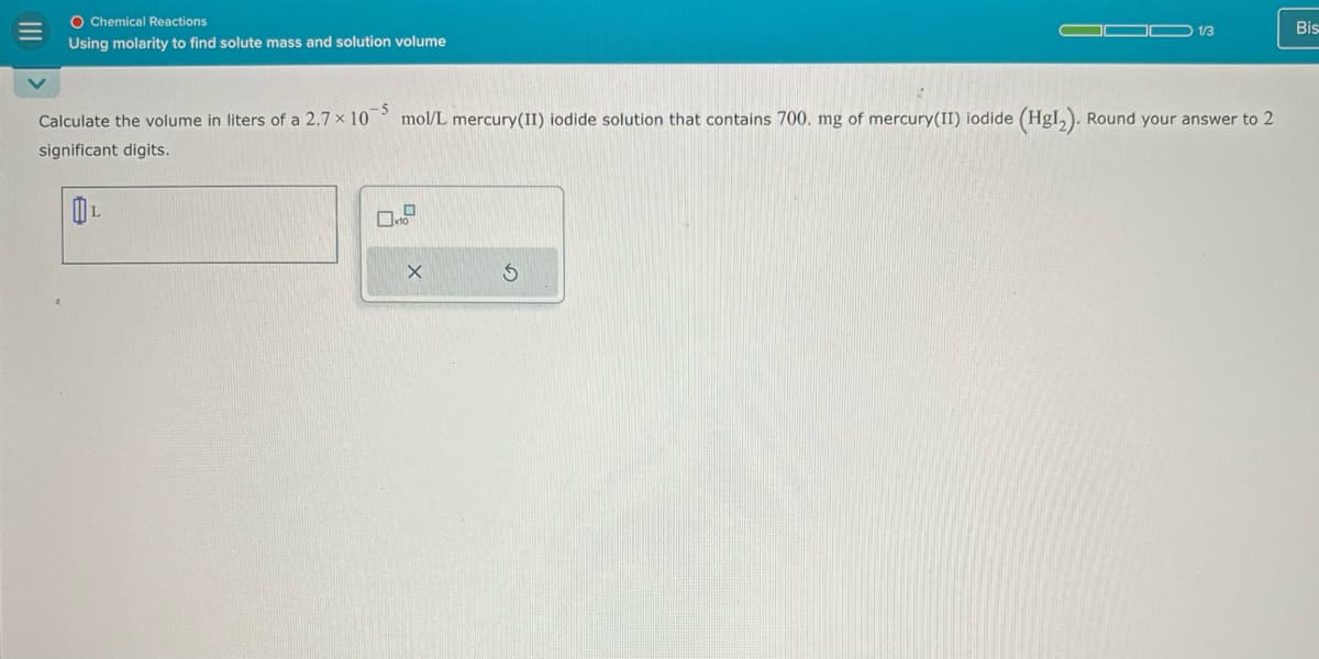 O Chemical Reactions
Using molarity to find solute mass and solution volume
Bis
1/3
Calculate the volume in liters of a 2.7 × 105 mol/L mercury(II) iodide solution that contains 700. mg of mercury(II) iodide (Hg12). Round your answer to 2
significant digits.
OL