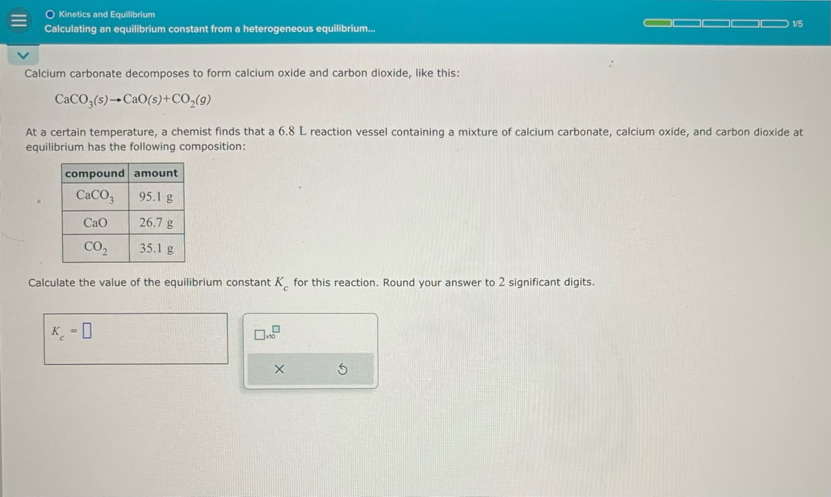 O Kinetics and Equilibrium
Calculating an equilibrium constant from a heterogeneous equilibrium...
1/5
Calcium carbonate decomposes to form calcium oxide and carbon dioxide, like this:
CaCO3(s) CaO(s)+CO2(g)
At a certain temperature, a chemist finds that a 6.8 L reaction vessel containing a mixture of calcium carbonate, calcium oxide, and carbon dioxide at
equilibrium has the following composition:
compound amount
CaCO
95.1 g
CaO
26.7 g
CO₂
35.1 g
Calculate the value of the equilibrium constant K for this reaction. Round your answer to 2 significant digits.
K-0
x10
X
5