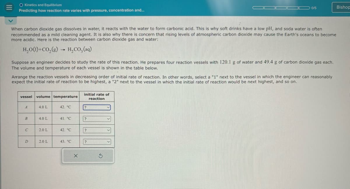 O Kinetics and Equilibrium
Predicting how reaction rate varies with pressure, concentration and...
0/5
Bishop
When carbon dioxide gas dissolves in water, it reacts with the water to form carbonic acid. This is why soft drinks have a low pH, and soda water is often
recommended as a mild cleaning agent. It is also why there is concern that rising levels of atmospheric carbon dioxide may cause the Earth's oceans to become
more acidic. Here is the reaction between carbon dioxide gas and water:
H_O()+CO,(g) → H,CO, (aq)
Suppose an engineer decides to study the rate of this reaction. He prepares four reaction vessels with 120.1 g of water and 49.4 g of carbon dioxide gas each.
The volume and temperature of each vessel is shown in the table below.
Arrange the reaction vessels in decreasing order of initial rate of reaction. In other words, select a "1" next to the vessel in which the engineer can reasonably
expect the initial rate of reaction to be highest, a "2" next to the vessel in which the initial rate of reaction would be next highest, and so on.
vessel volume temperature
initial rate of
A
4.0 L
42. °C
?
B
4.0 L
41. °C
?
C
2.0 L
42. °C
?
D
2.0 L
43. °C
?
reaction
