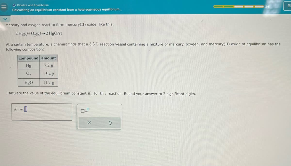 =
O Kinetics and Equilibrium
2/5
Bi
Calculating an equilibrium constant from a heterogeneous equilibrium...
Mercury and oxygen react to form mercury(II) oxide, like this:
2 Hg(1)+O(g) 2 HgO(s)
At a certain temperature, a chemist finds that a 8.3 L reaction vessel containing a mixture of mercury, oxygen, and mercury(II) oxide at equilibrium has the
following composition:
compound amount
Hg
7.2 g
02
15.4 g
HgO
11.7 g
Calculate the value of the equilibrium constant K for this reaction. Round your answer to 2 significant digits.
K-0
口
ㅁ
X
5