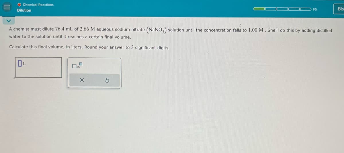 O Chemical Reactions
Dilution
1/5
Bis
A chemist must dilute 76.4 mL of 2.66 M aqueous sodium nitrate (NaNO3) solution until the concentration falls to 1.00 M. She'll do this by adding distilled
water to the solution until it reaches a certain final volume.
Calculate this final volume, in liters. Round your answer to 3 significant digits.
OL
G