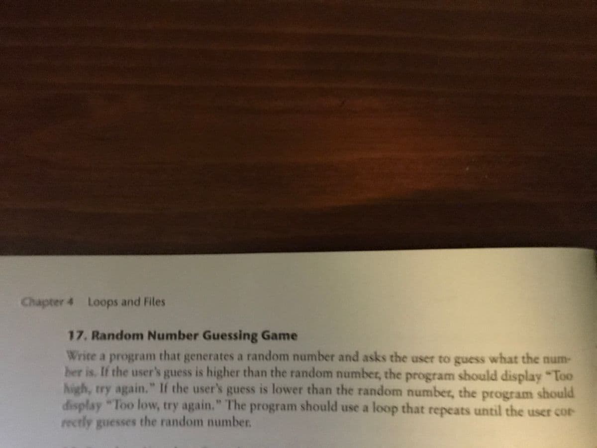 Chapter 4 Loops and Files
17. Random Number Guessing Game
Write a program that generates a random number and asks the user to guess what the num-
ber is. If the user's guess is higher than the random number, the program should display "Too
high, try again." If the user's guess is lower than the random number, the program should
display "Too low, try again." The program should use a loop that repeats until the user cor
rectly guesses the random number.
