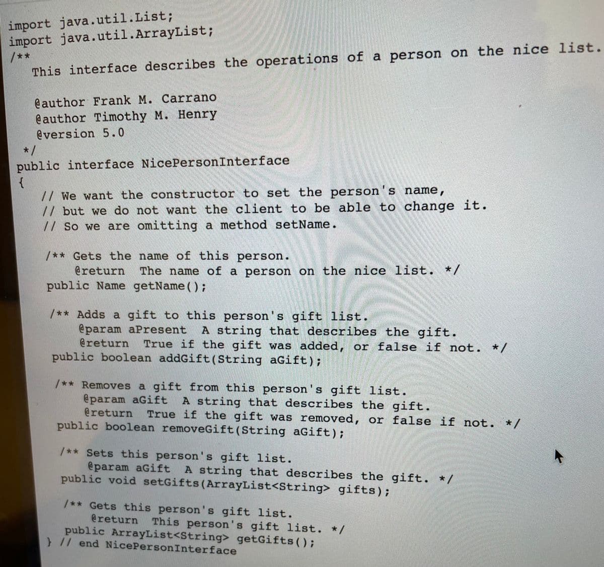 import java.util.List;
import java.util.ArrayList;
/**
This interface describes the operations of a person on the nice list.
@author Frank M. Carrano
@author Timothy M. Henry
@version 5.0
*/
public interface NicePersonInterface
{
// We want the constructor to set the person's name,
// but we do not want the client to be able to change it.
// So we are omitting a method setName.
/** Gets the name of this person.
@return
The name of a person on the nice list. */
public Name getName ( );
/** Adds a gift to this person's gift list.
@param aPresent
@return
A string that describes the gift.
True if the gift was added, or false if not. */
public boolean addGift(String aGift);
/** Removes a gift from this person's gift list.
@param aGift
@return
public boolean removeGift(String aGift);
A string that describes the gift.
True if the gift was removed, or false if not. */
/** Sets this person's gift list.
@param aGift
public void setGifts (ArrayList<String> gifts);
A string that describes the gift. */
/** Gets this person 's gift list.
@return
This person's gift list. */
public ArrayList<String> getGifts();
// end NicePersonInterface
