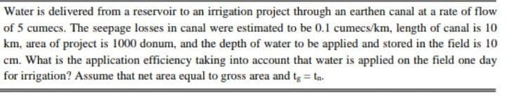 Water is delivered from a reservoir to an irrigation project through an earthen canal at a rate of flow
of 5 cumecs. The seepage losses in canal were estimated to be 0.1 cumecs/km, length of canal is 10
km, area of project is 1000 donum, and the depth of water to be applied and stored in the field is 10
cm. What is the application efficiency taking into account that water is applied on the field one day
for irrigation? Assume that net area equal to gross area and tg ta.
%3D
