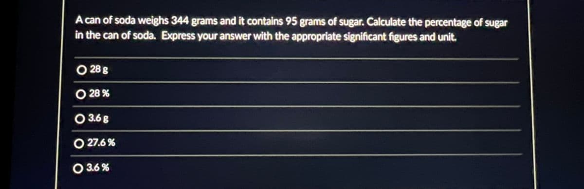 A can of soda weighs 344 grams and it contains 95 grams of sugar. Calculate the percentage of sugar
in the can of soda. Express your answer with the appropriate significant figures and unit.
28 g
O 28%
3.6 g
O 27.6%
O 3.6%