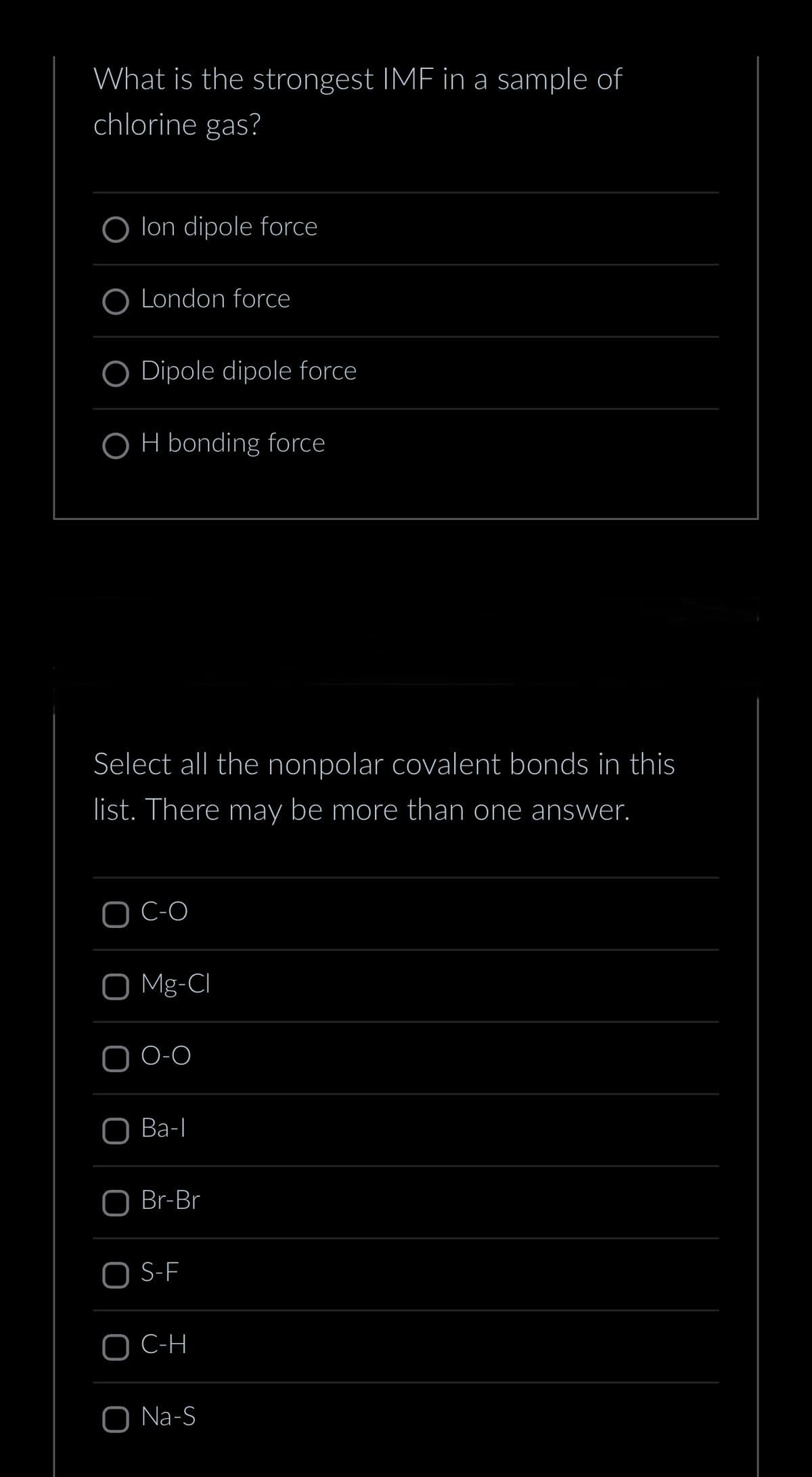 What is the strongest IMF in a sample of
chlorine gas?
Olon dipole force
O London force
O Dipole dipole force
OH bonding force
Select all the nonpolar covalent bonds in this
list. There may be more than one answer.
C-O
O Mg-CI
O-O
O Ba-l
Br-Br
S-F
C-H
O Na-S