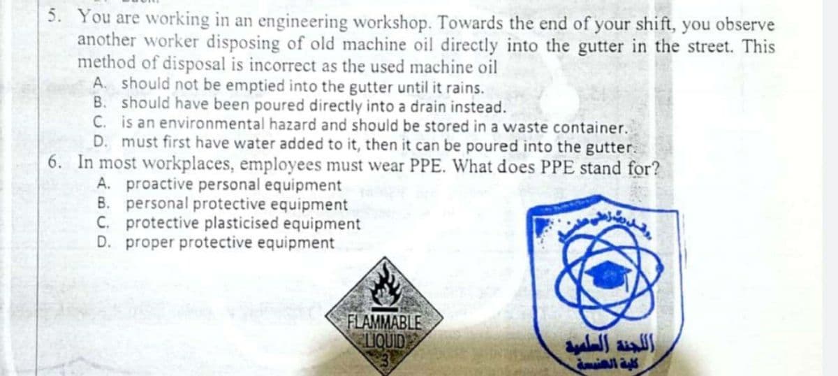 5. You are working in an engineering workshop. Towards the end of your shift, you observe
another worker disposing of old machine oil directly into the gutter in the street. This
method of disposal is incorrect as the used machine oil
A. should not be emptied into the gutter until it rains.
B. should have been poured directly into a drain instead.
C. is an environmental hazard and should be stored in a waste container.
D. must first have water added to it, then it can be poured into the gutter.
6. In most workplaces, employees must wear PPE. What does PPE stand for?
A. proactive personal equipment
B. personal protective equipment
C. protective plasticised equipment
D. proper protective equipment
FLAMMABLE
LIQUID
