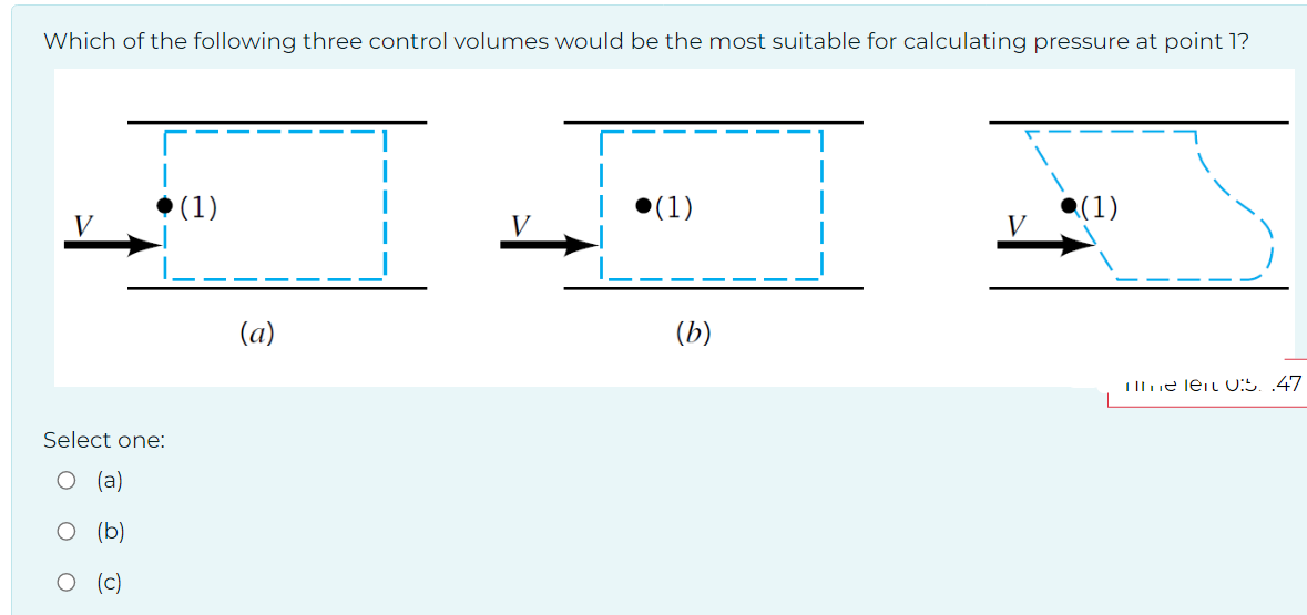 Which of the following three control volumes would be the most suitable for calculating pressure at point 1?
Select one:
(c)
(1)
(a)
(1)
(b)
V
(1)
me len 0:5. .47