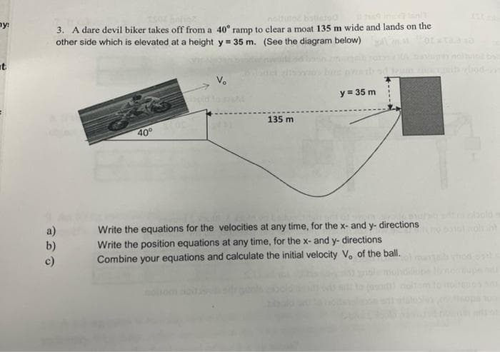 ny:
no
bstiero
3. A dare devil biker takes off from a 40° ramp to clear a moat 135 m wide and lands on the
other side which is elevated at a height y = 35 m. (See the diagram below)
chod-
y = 35 m
135 m
40°
old
a)
Write the equations for the velocities at any time, for the x- and y- directions
b)
Write the position equations at any time, for the x- and y- directions
Combine your equations and calculate the initial velocity V. of the ball.

