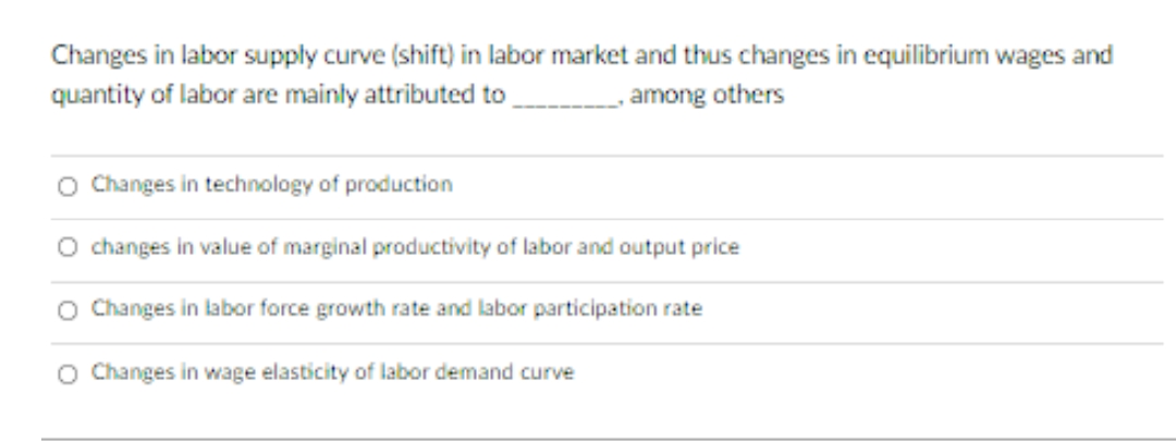 Changes in labor supply curve (shift) in labor market and thus changes in equilibrium wages and
quantity of labor are mainly attributed to
among others
O Changes in technology of production
O changes in value of marginal productivity of labor and output price
O Changes in labor force growth rate and labor participation rate
O Changes in wage elasticity of labor demand curve

