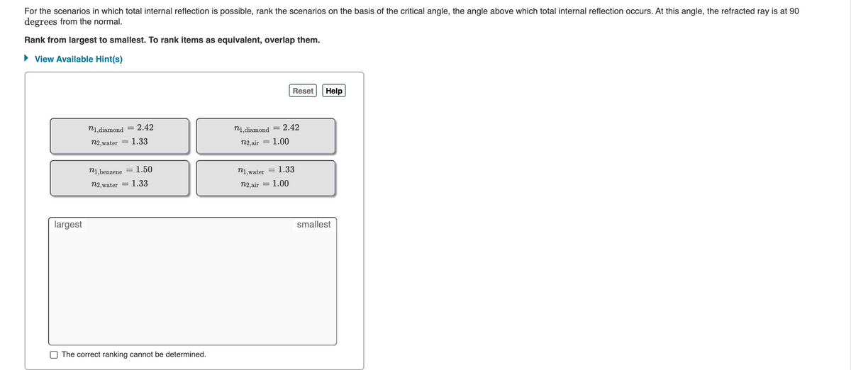 For the scenarios in which total internal reflection is possible, rank the scenarios on the basis of the critical angle, the angle above which total internal reflection occurs. At this angle, the refracted ray is at 90
degrees from the normal.
Rank from largest to smallest. To rank items as equivalent, overlap them.
• View Available Hint(s)
Reset
Help
n1, diamond = 2.42
n1,diamond = 2.42
n2. water = 1.33
n2 air = 1.00
n1,benzene = 1.50
n1, water = 1.33
n2, water = 1.33
n2 air = 1.00
largest
smallest
O The correct ranking cannot be determined.
