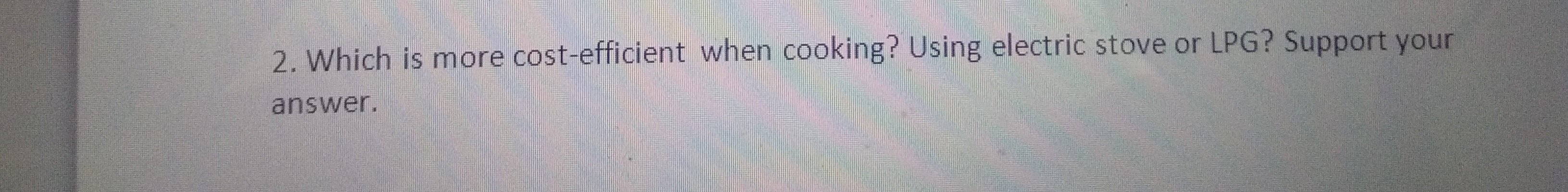 2. Which is more cost-efficient when cooking? Using electric stove or LPG? Support your
answer.
