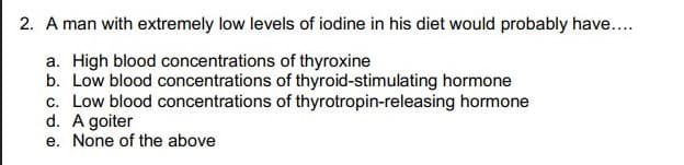 2. A man with extremely low levels of iodine in his diet would probably have..
a. High blood concentrations of thyroxine
b. Low blood concentrations of thyroid-stimulating hormone
c. Low blood concentrations of thyrotropin-releasing hormone
d. A goiter
e. None of the above
