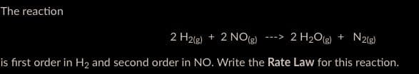 The reaction
2 H2(g) + 2 NO(g) -> 2 H₂O(g) + N2(g)
is first order in H₂ and second order in NO. Write the Rate Law for this reaction.