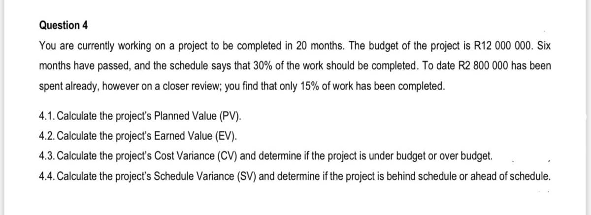 Question 4
You are currently working on a project to be completed in 20 months. The budget of the project is R12 000 000. Six
months have passed, and the schedule says that 30% of the work should be completed. To date R2 800 000 has been
spent already, however on a closer review; you find that only 15% of work has been completed.
4.1. Calculate the project's Planned Value (PV).
4.2. Calculate the project's Earned Value (EV).
4.3. Calculate the project's Cost Variance (CV) and determine if the project is under budget or over budget.
4.4. Calculate the project's Schedule Variance (SV) and determine if the project is behind schedule or ahead of schedule.
