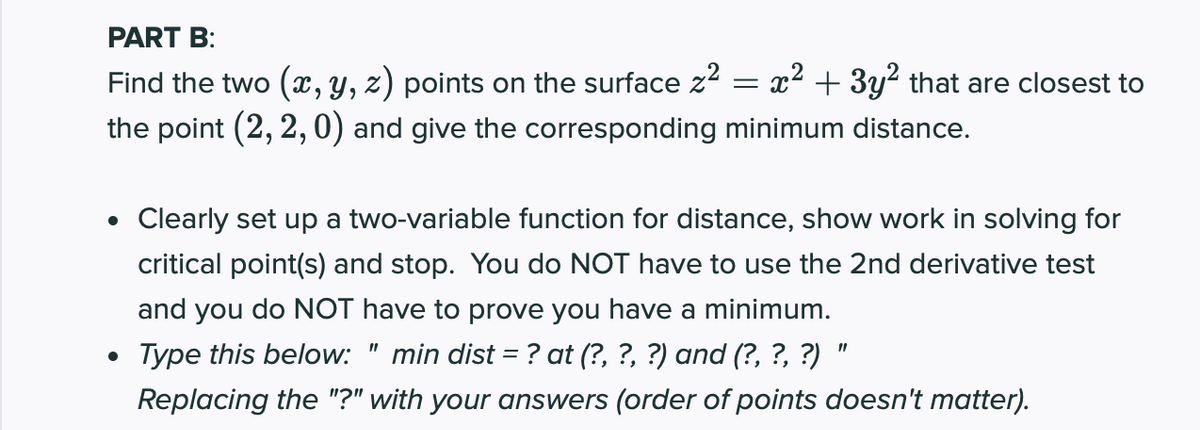 PART B:
Find the two (, y, z) points on the surface z? = x² + 3y² that are closest to
the point (2, 2, 0) and give the corresponding minimum distance.
Clearly set up a two-variable function for distance, show work in solving for
critical point(s) and stop. You do NOT have to use the 2nd derivative test
and you do NOT have to prove you have a minimum.
Type this below: " min dist = ? at (?, ?, ?) and (?, ?, ?) "
%3D
Replacing the "?" with your answers (order of points doesn't matter).
