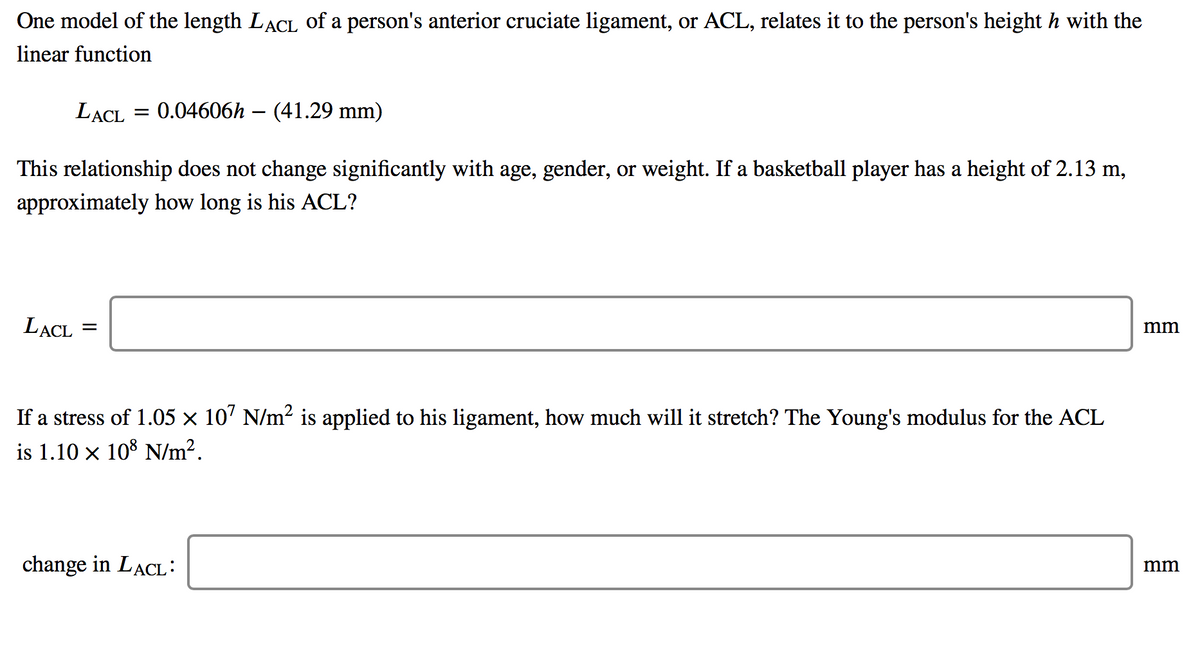 One model of the length LACL of a person's anterior cruciate ligament, or ACL, relates it to the person's height h with the
linear function
LACL = 0.04606h – (41.29 mm)
This relationship does not change significantly with age, gender, or weight. If a basketball player has a height of 2.13 m,
approximately how long is his ACL?
LACL
mm
If a stress of 1.05 × 10' N/m2 is applied to his ligament, how much will it stretch? The Young's modulus for the ACL
is 1.10 x 108 N/m².
change in LACL:
mm

