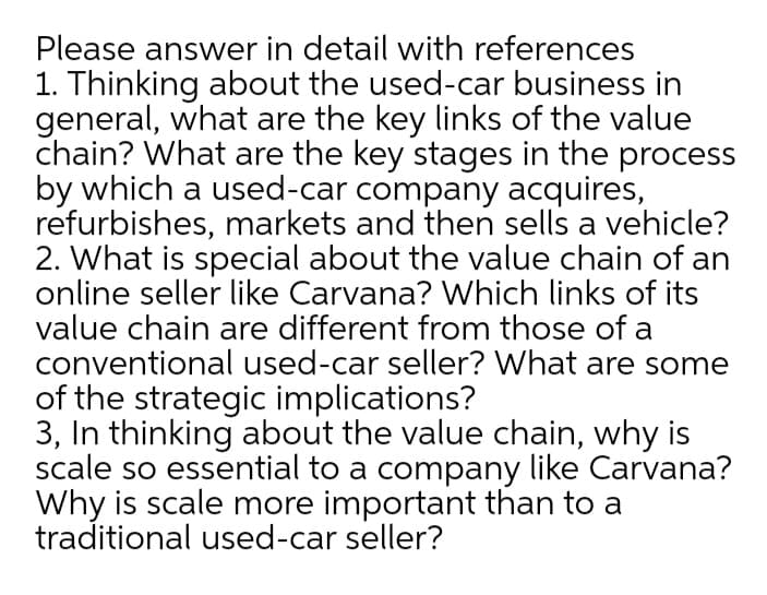 Please answer in detail with references
1. Thinking about the used-car business in
general, what are the key links of the value
chain? What are the key stages in the process
by which a used-car company acquires,
refurbishes, markets and then sells a vehicle?
2. What is special about the value chain of an
online seller like Carvana? Which links of its
value chain are different from those of a
conventional used-car seller? What are some
of the strategic implications?
3, In thinking about the value chain, why is
scale so essential to a company like Carvana?
Why is scale more important than to a
traditional used-car seller?
