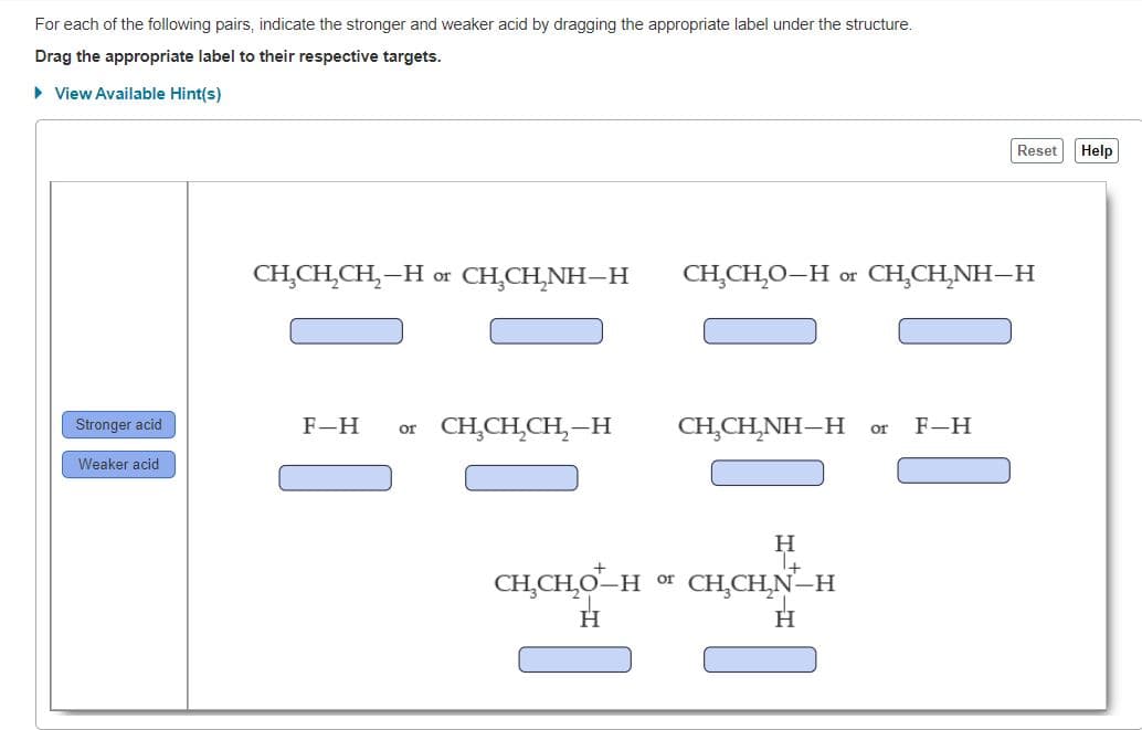 For each of the following pairs, indicate the stronger and weaker acid by dragging the appropriate label under the structure.
Drag the appropriate label to their respective targets.
• View Available Hint(s)
Reset
Help
CH,CH,CH,–H or CH,CH,NH–H
CH,CH̟O–H or CH,CH,NH–H
F-H
or CH,CH,CH,-H
CH,CH,NH–H
F-H
Stronger acid
or
Weaker acid
CH̟CH,O–H or CH,CH,N–H
H.
H.
