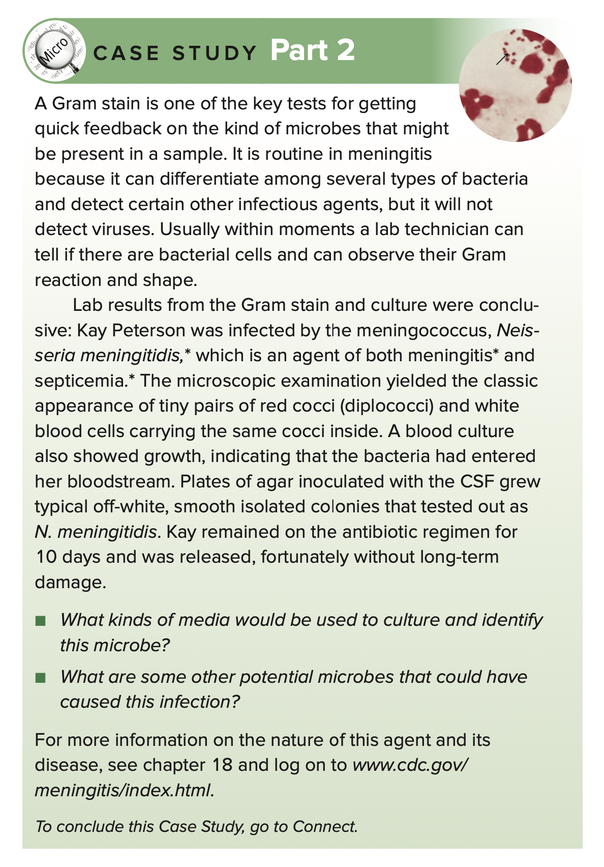 CASE STUDY Part 2
Micro
riety
A Gram stain is one of the key tests for getting
quick feedback on the kind of microbes that might
be present in a sample. It is routine in meningitis
because it can differentiate among several types of bacteria
and detect certain other infectious agents, but it will not
detect viruses. Usually within moments a lab technician can
tell if there are bacterial cells and can observe their Gram
reaction and shape.
Lab results from the Gram stain and culture were conclu-
sive: Kay Peterson was infected by the meningococcus, Neis-
seria meningitidis,* which is an agent of both meningitis* and
septicemia.* The microscopic examination yielded the classic
appearance of tiny pairs of red cocci (diplococci) and white
blood cells carrying the same cocci inside. A blood culture
also showed growth, indicating that the bacteria had entered
her bloodstream. Plates of agar inoculated with the CSF grew
typical off-white, smooth isolated colonies that tested out as
N. meningitidis. Kay remained on the antibiotic regimen for
10 days and was released, fortunately without long-term
damage.
What kinds of media would be used to culture and identify
this microbe?
What are some other potential microbes that could have
caused this infection?
For more information on the nature of this agent and its
disease, see chapter 18 and log on to www.cdc.gov/
meningitis/index.html.
To conclude this Case Study, go to Connect.
ndivi
