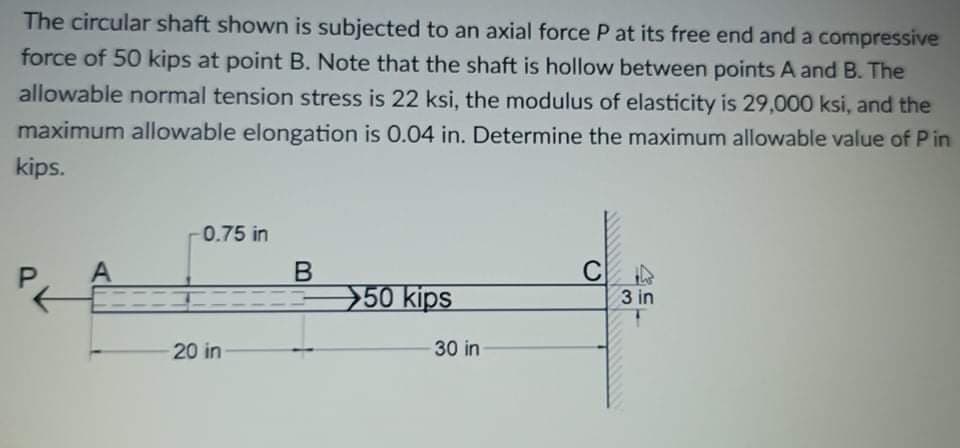 The circular shaft shown is subjected to an axial force P at its free end and a compressive
force of 50 kips at point B. Note that the shaft is hollow between points A and B. The
allowable normal tension stress is 22 ksi, the modulus of elasticity is 29,000 ksi, and the
maximum allowable elongation is 0.04 in. Determine the maximum allowable value of P in
kips.
-0.75 in
A
B
C
50 kips
3 in
20 in
30 in
