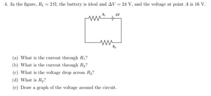 4. In the figure, R1 = 22, the battery is ideal and AV = 24 V, and the voltage at point A is 16 V.
%3D
R,
(a) What is the current through Ri?
(b) What is the current through Ra?
(c) What is the voltage drop across R2?
(d) What is R2?
(e) Draw a graph of the voltage around the circuit.
