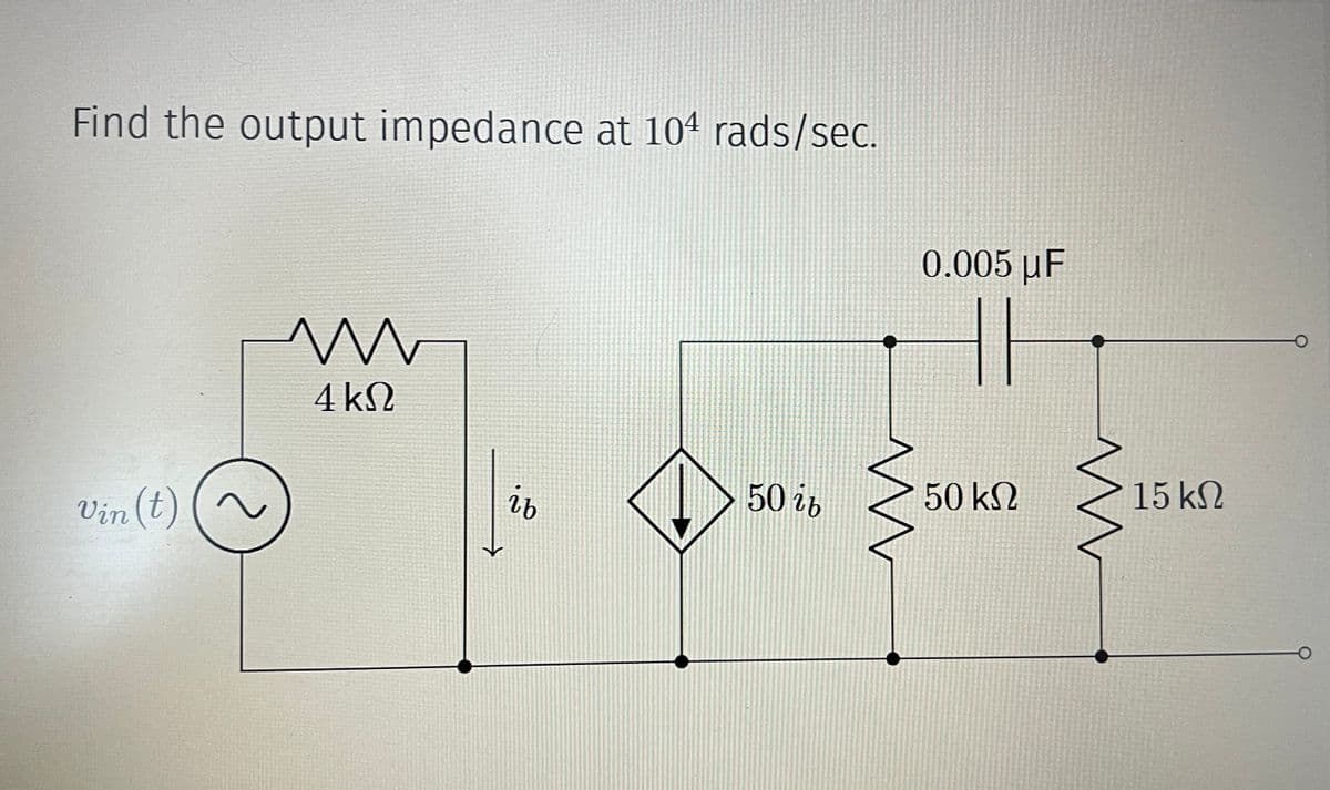 Find the output impedance at 104 rads/sec.
Vin (t)
w
4 ΚΩ
ib
50 ib
0.005 μF
w
50 ΚΩ
w
15 ΚΩ