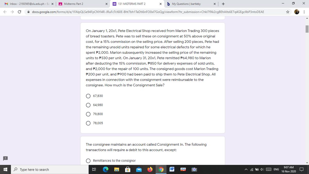 M Inbox - 2193565@slu.edu.ph - Sa x
A Midterms Part 2
E 131 MIDTERMS PART 2
b My Questions | bartleby
A docs.google.com/forms/d/e/1FAlpQLSe94FpCNY14R-JRUFCTTJ60E-Bht7bh1TeDti6nFO0x17GoQg/viewform?hr_submission=Chkl7fXk2cgBEhAlts6E7q4GEgcllbP3ntoDEAE
On January 1, 20x1, Pete Electrical Shop received from Marion Trading 300 pieces
of bread toasters. Pete was to sell these on consignment at 50% above original
cost, for a 15% commission on the selling price. After selling 200 pieces, Pete had
the remaining unsold units repaired for some electrical defects for which he
spent P2,000. Marion subsequently increased the selling price of the remaining
units to P330 per unit. On January 31, 20x1, Pete remitted P64,980 to Marion
after deducting the 15% commission, P850 for delivery expenses of sold units,
and P2,000 for the repair of 100 units. The consigned goods cost Marion Trading
P200 per unit, and P900 had been paid to ship them to Pete Electrical Shop. All
expenses in connection with the consignment were reimbursable to the
consignee. How much is the Consignment Sale?
67,830
64,980
O 79,800
O 78,005
The consignee maintains an account called Consignment In. The following
transactions will require a debit to this account, except:
O Remittances to the consignor
9:07 AM
P Type here to search
口
ENG
16 Nov 2020
