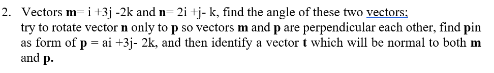 2. Vectors m=i+3j -2k and n= 2i +j- k, find the angle of these two vectors;
try to rotate vector n only to p so vectors m and p are perpendicular each other, find pin
as form of p = ai +3j- 2k, and then identify a vector t which will be normal to both m
and
p.
