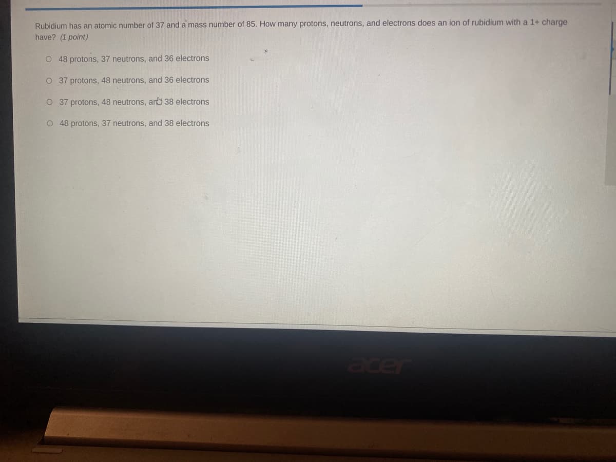 Rubidium has an atomic number of 37 and a mass number of 85. How many protons, neutrons, and electrons does an ion of rubidium with a 1+ charge
have? (1 point)
O 48 protons, 37 neutrons, and 36 electrons
O 37 protons, 48 neutrons, and 36 electrons
O 37 protons, 48 neutrons, ar 38 electrons
O 48 protons, 37 neutrons, and 38 electrons
acer
