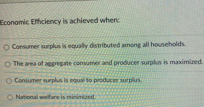 Economic Efficiency is achieved when:
O Consumer surplus is equally distributed among all households.
The area of aggregate consumer and producer surplus is maximized.
O Consumer surplus is equal to producer surplus.
National welfare is minimized.