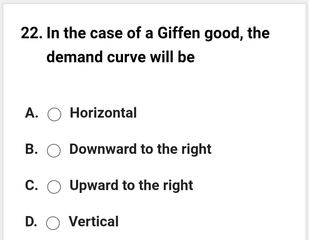 22. In the case of a Giffen good, the
demand curve will be
A. O Horizontal
B. O Downward to the right
C. O Upward to the right
D. O Vertical
