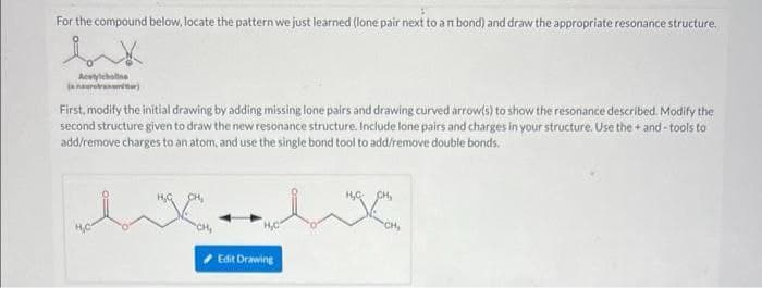 For the compound below, locate the pattern we just learned (lone pair next to a n bond) and draw the appropriate resonance structure.
Acetylcholine
(a neurotransmiter)
First, modify the initial drawing by adding missing lone pairs and drawing curved arrow(s) to show the resonance described. Modify the
second structure given to draw the new resonance structure. Include lone pairs and charges in your structure. Use the+and-tools to
add/remove charges to an atom, and use the single bond tool to add/remove double bonds.
H₂C
XX
CH,
Edit Drawing
CH₂