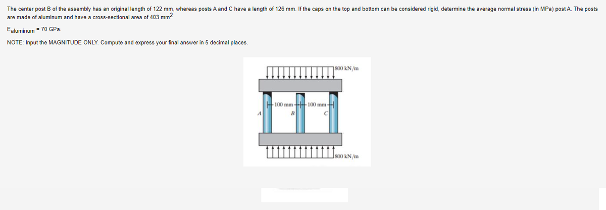 The center post B of the assembly has an original length of 122 mm, whereas posts A and C have a length of 126 mm. If the caps on the top and bottom can be considered rigid, determine the average normal stress (in MPa) post A. The posts
are made of aluminum and have a cross-sectional area of 403 mm²
Ealuminum = 70 GPa.
NOTE: Input the MAGNITUDE ONLY. Compute and express your final answer in 5 decimal places.
800 kN/m
100 mm +100 mm +
B
C
800 kN/m