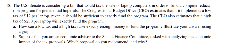 18. The U.S. Senate is considering a bill that would tax the sale of laptop computers in order to fund a computer educa-
tion program for presidential hopefuls. The Congressional Budget Office (CBO) estimates that if it implements a low
tax of $12 per laptop, revenue should be sufficient to exactly fund the program. The CBO also estimates that a high
tax of $230 per laptop will exactly fund the program.
a. How can a low tax and a high tax raise exactly enough money to fund the program? Illustrate your answer using
a graph.
b. Suppose that you are an economic advisor to the Senate Finance Committee, tasked with analyzing the economic
impact of the tax proposals. Which proposal do you recommend, and why?