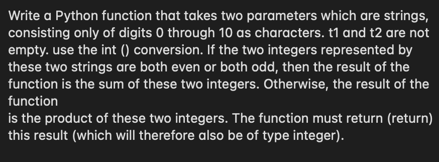 Write a Python function that takes two parameters which are strings,
consisting only of digits 0 through 10 as characters. t1 and t2 are not
empty. use the int () conversion. If the two integers represented by
these two strings are both even or both odd, then the result of the
function is the sum of these two integers. Otherwise, the result of the
function
is the product of these two integers. The function must return (return)
this result (which will therefore also be of type integer).
