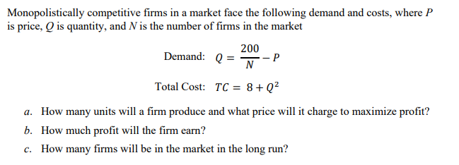 Monopolistically competitive firms in a market face the following demand and costs, where P
is price, Q is quantity, and N is the number of firms in the market
200
Demand:
Q =
- P
N
Total Cost:
TC =
8+Q²
a. How many units will a firm produce and what price will it charge to maximize profit?
b. How much profit will the firm earn?
c. How many firms will be in the market in the long run?