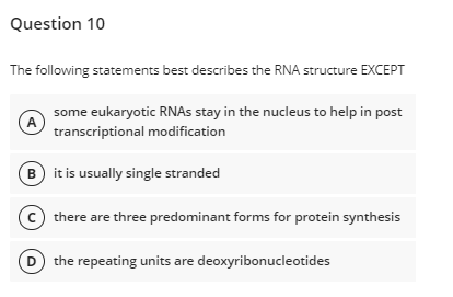 Question 10
The following statements best describes the RNA structure EXCEPT
some eukaryotic RNAS stay in the nucleus to help in post
(A
transcriptional modification
B) it is usually single stranded
there are three predominant forms for protein synthesis
the repeating units are deoxyribonucleotides
