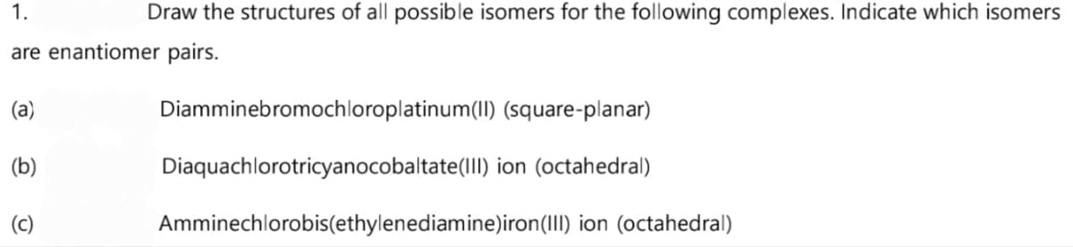 1.
Draw the structures of all possible isomers for the following complexes. Indicate which isomers
are enantiomer pairs.
(a)
(b)
(c)
Diamminebromochloroplatinum(II)
(square-planar)
Diaquachlorotricyanocobaltate(III) ion (octahedral)
Amminechlorobis(ethylenediamine)iron (III) ion (octahedral)
