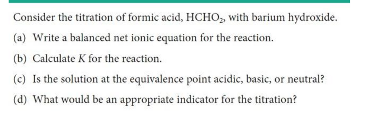 Consider the titration of formic acid, HCHO2, with barium hydroxide.
(a) Write a balanced net ionic equation for the reaction.
(b) Calculate K for the reaction.
(c) Is the solution at the equivalence point acidic, basic, or neutral?
(d) What would be an appropriate indicator for the titration?
