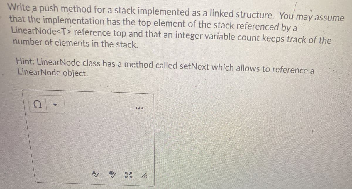 Write a push method for a stack implemented as a linked structure. You may assume
that the implementation has the top element of the stack referenced by a
LinearNode<T> reference top and that an integer variable count keeps track of the
number of elements in the stack.
Hint: LinearNode class has a method called setNext which allows to reference a
LinearNode object.
